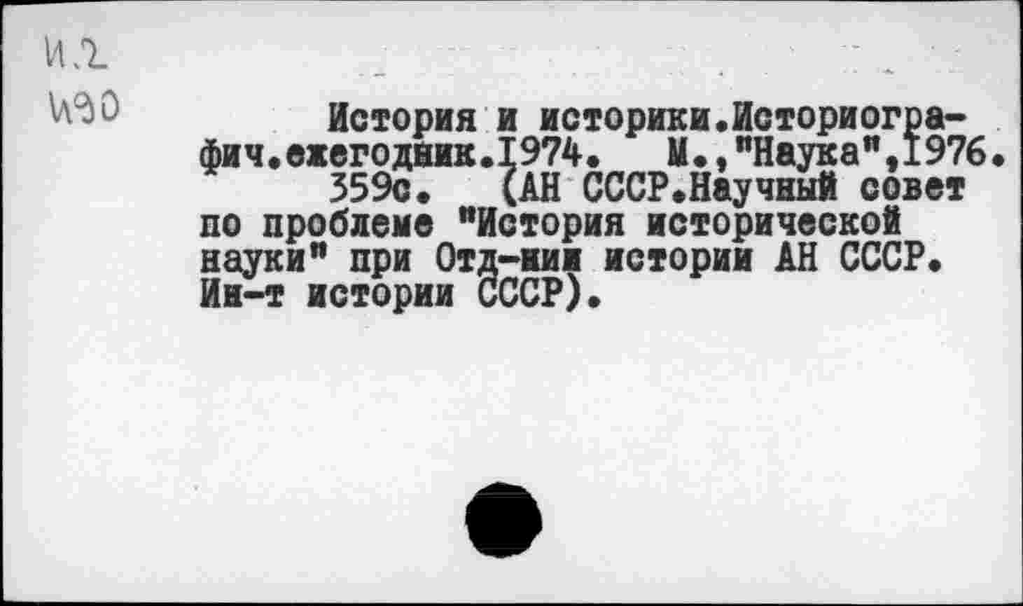 ﻿ИЛ
№0
История и историки.Историогра-фич.ежегодник.1974.	М.,"Наука",1976.
359с. (АН СССР.Научный совет по проблеме "История исторической науки" при Отд-иии истории АН СССР. Ин-т истории СССР).